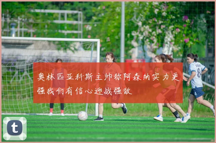 奥林匹亚科斯主帅称阿森纳实力更强我们有信心迎战强敌