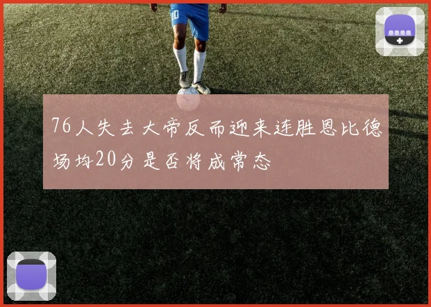 76人失去大帝反而迎来连胜恩比德场均20分是否将成常态