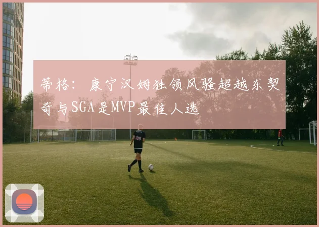 蒂格：康宁汉姆独领风骚超越东契奇与SGA是MVP最佳人选