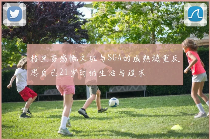 格里芬感慨文班与SGA的成熟稳重反思自己21岁时的生活与追求