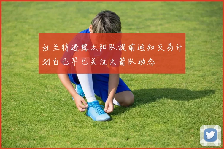 杜兰特透露太阳队提前通知交易计划自己早已关注火箭队动态