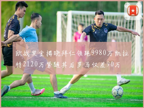 欧战奖金揭晓拜仁领跑9980万凯拉特2120万紧随其后罗马仅差90万