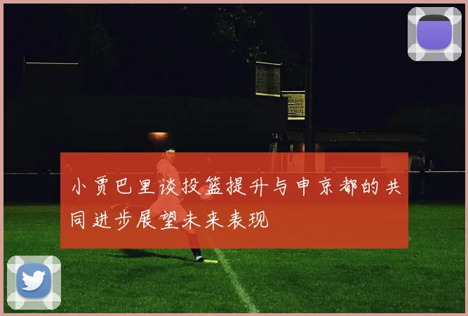 小贾巴里谈投篮提升与申京都的共同进步展望未来表现