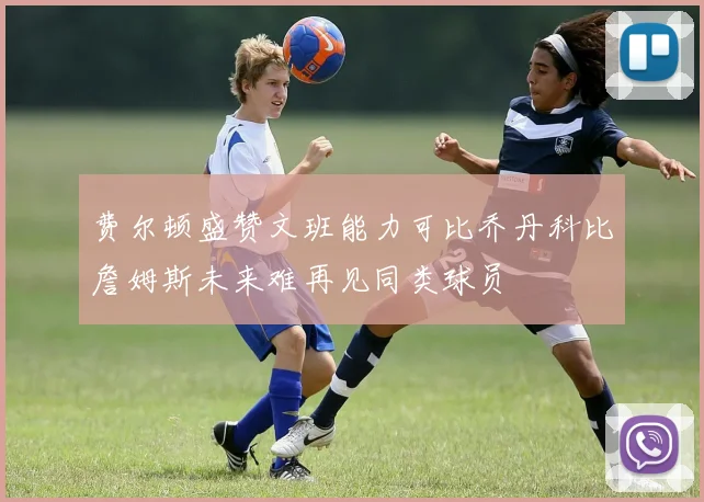 费尔顿盛赞文班能力可比乔丹科比詹姆斯未来难再见同类球员