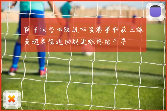 萨卡状态回暖近四场赛事斩获三球英超客场运动战进球终结干旱