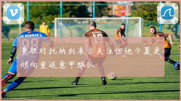 曼联对托纳利表示关注但他今夏更倾向重返意甲球队