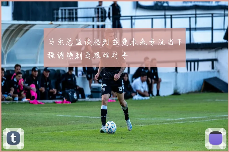 马竞总监谈格列兹曼未来专注当下强调热刺是艰难对手