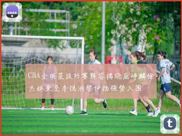 CBA全明星技巧赛阵容揭晓庞峥麟徐杰林秉圣李悦洲黎伊扬强势入围