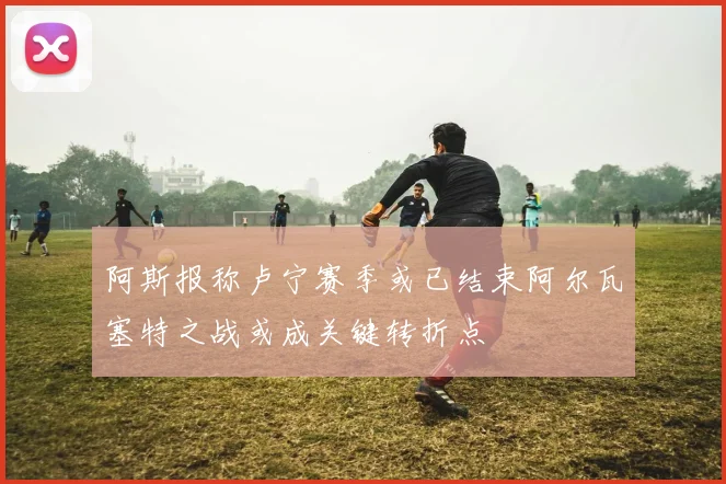 阿斯报称卢宁赛季或已结束阿尔瓦塞特之战或成关键转折点