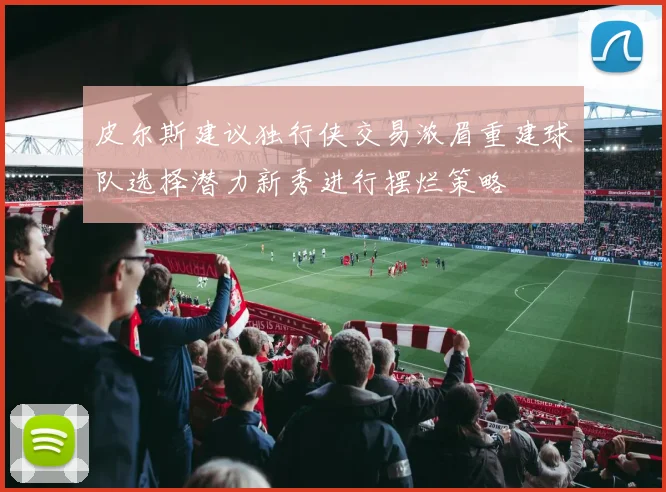 皮尔斯建议独行侠交易浓眉重建球队选择潜力新秀进行摆烂策略