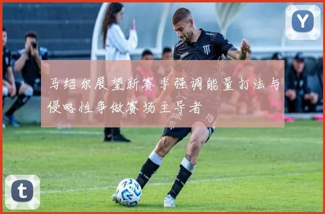 马绍尔展望新赛季强调能量打法与侵略性争做赛场主导者