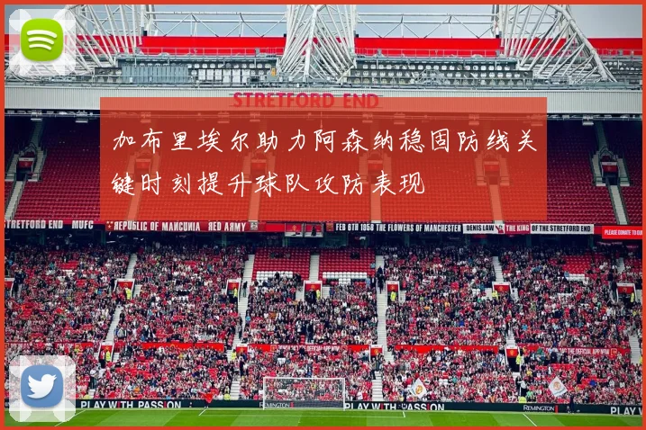 加布里埃尔助力阿森纳稳固防线关键时刻提升球队攻防表现