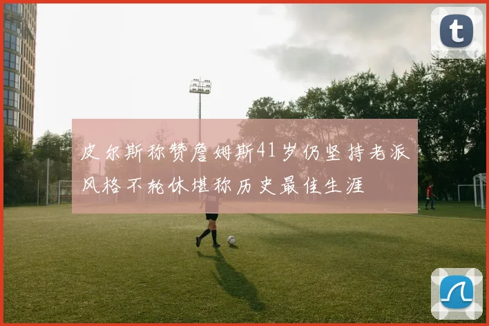 皮尔斯称赞詹姆斯41岁仍坚持老派风格不轮休堪称历史最佳生涯
