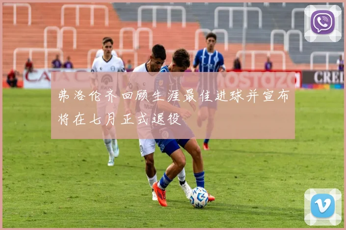 弗洛伦齐回顾生涯最佳进球并宣布将在七月正式退役