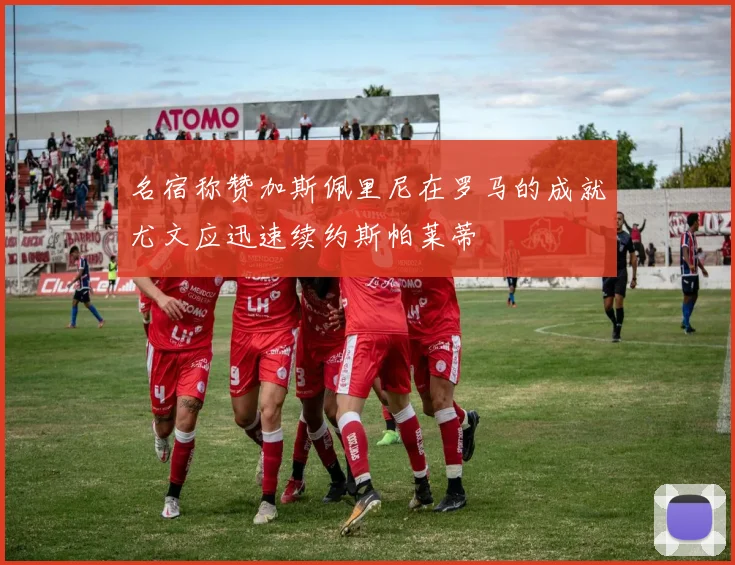 名宿称赞加斯佩里尼在罗马的成就尤文应迅速续约斯帕莱蒂