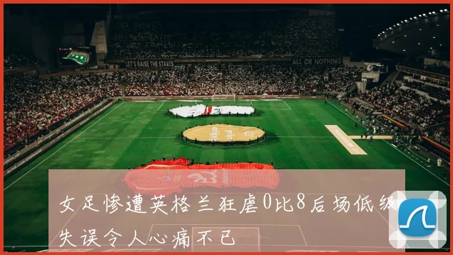 女足惨遭英格兰狂虐0比8后场低级失误令人心痛不已