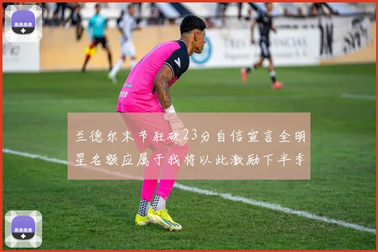 兰德尔末节狂砍23分自信宣言全明星名额应属于我将以此激励下半季表现