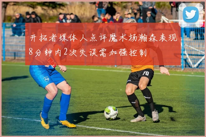 开拓者媒体人点评魔术杨瀚森表现8分钟内2次失误需加强控制