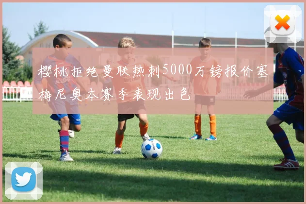 樱桃拒绝曼联热刺5000万镑报价塞梅尼奥本赛季表现出色