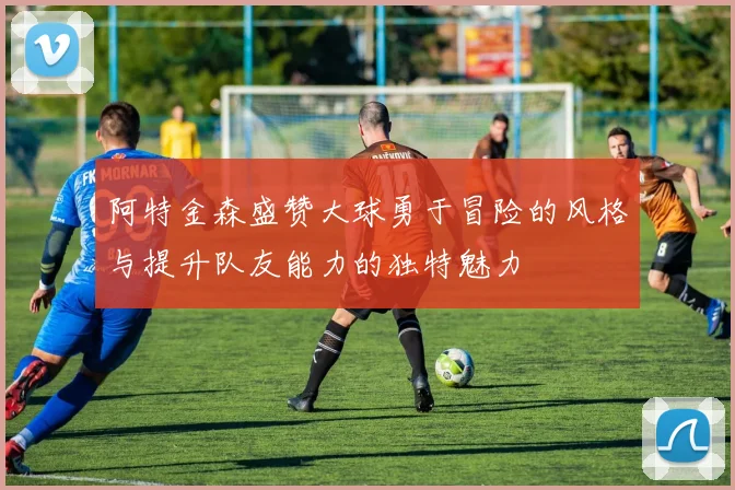 阿特金森盛赞大球勇于冒险的风格与提升队友能力的独特魅力