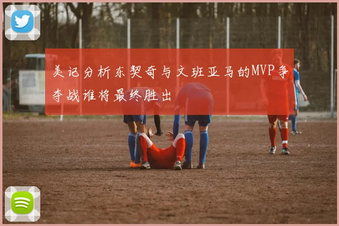 美记分析东契奇与文班亚马的MVP争夺战谁将最终胜出